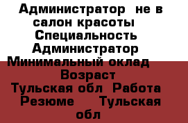 Администратор (не в салон красоты) › Специальность ­ Администратор › Минимальный оклад ­ 20 000 › Возраст ­ 30 - Тульская обл. Работа » Резюме   . Тульская обл.